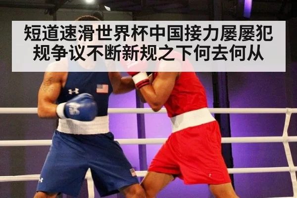 短道速滑世界杯中国接力屡屡犯规争议不断新规之下何去何从