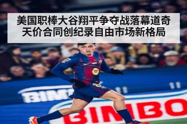 美国职棒大谷翔平争夺战落幕道奇天价合同创纪录自由市场新格局