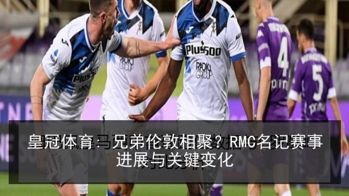 皇冠体育: 兄弟伦敦相聚？RMC名记赛事进展与关键变化