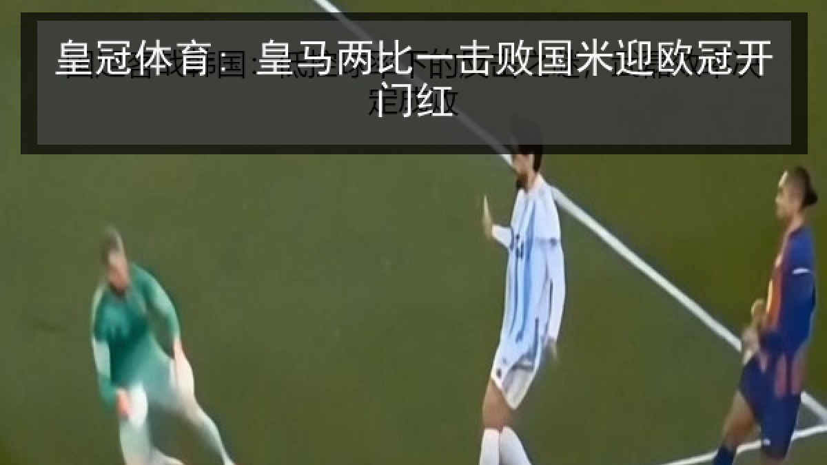 皇冠体育: 皇马两比一击败国米迎欧冠开门红